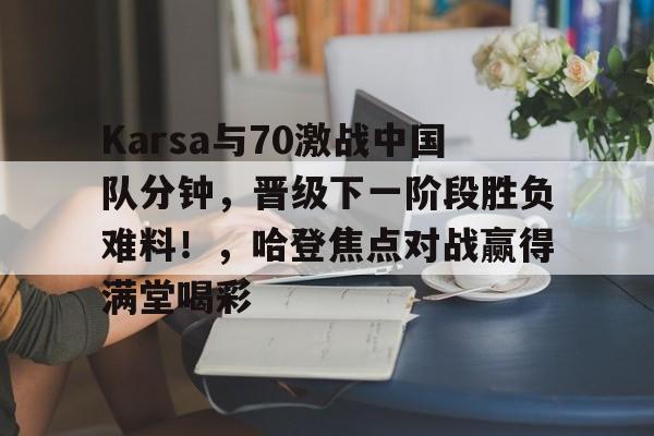 Yabo-Karsa与70激战中国队分钟，晋级下一阶段胜负难料！，哈登焦点对战赢得满堂喝彩-Yabo